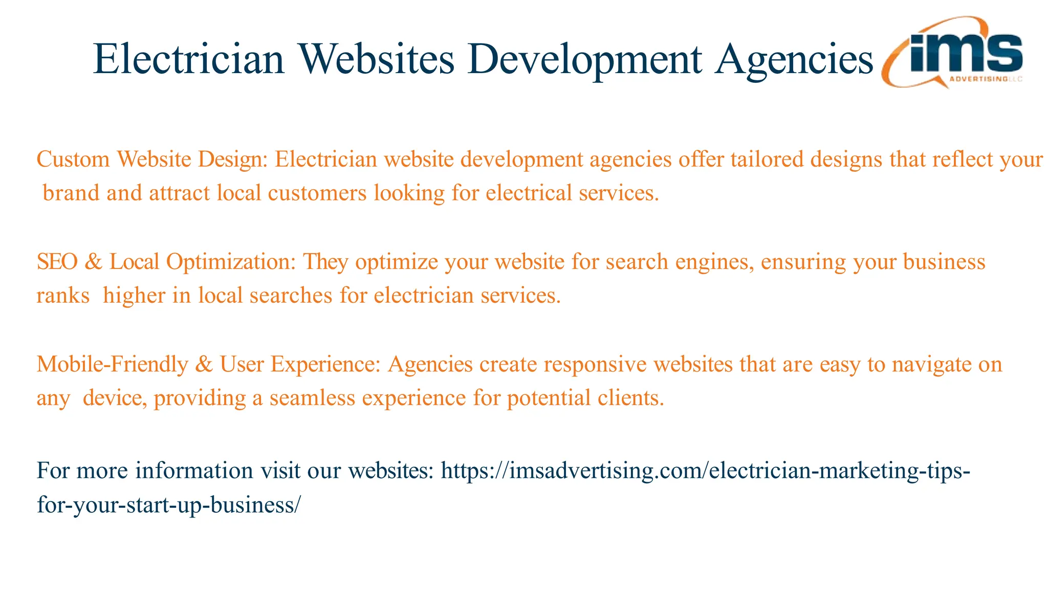 Electrician Websites Development Agencies
For more information visit our websites: https://imsadvertising.com/electrician-marketing-tips-
for-your-start-up-business/
Custom Website Design: Electrician website development agencies offer tailored designs that reflect your
brand and attract local customers looking for electrical services.
SEO & Local Optimization: They optimize your website for search engines, ensuring your business
ranks higher in local searches for electrician services.
Mobile-Friendly & User Experience: Agencies create responsive websites that are easy to navigate on
any device, providing a seamless experience for potential clients.
 