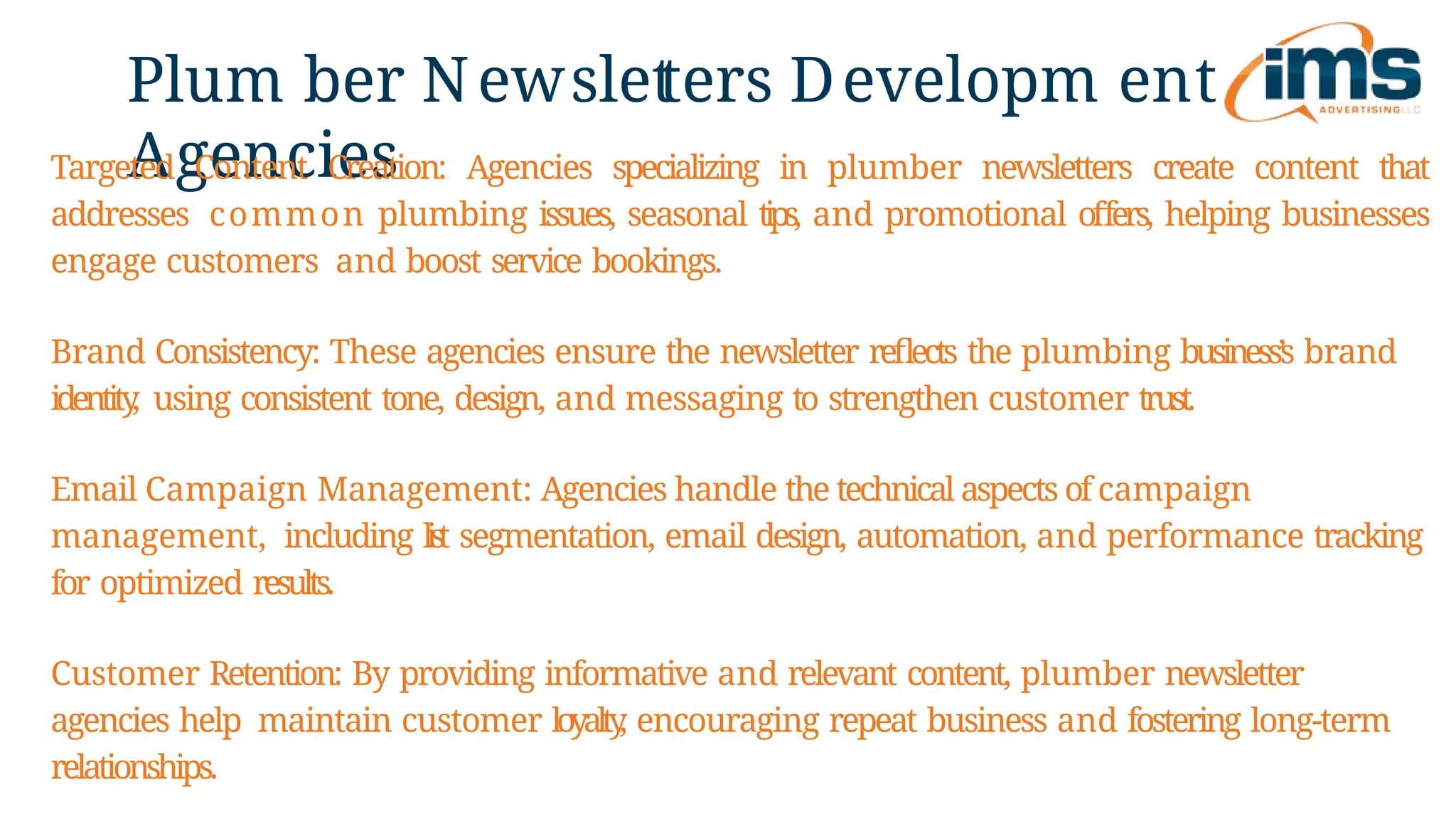 Plum ber Newslet
ters Developm ent
Agencies
Targeted Content Creation: Agencies specializing in plumber newsletters create content that
addresses common plumbing issues, seasonal tips, and promotional offers, helping businesses
engage customers and boost service bookings.
Brand Consistency: These agencies ensure the newsletter reflects the plumbing business’s brand
identity
, using consistent tone, design, and messaging to strengthen customer trust.
Email Campaign Management: Agencies handle the technical aspects of campaign
management, including l
i
s
t segmentation, email design, automation, and performance tracking
for optimized results.
Customer Retention: By providing informative and relevant content, plumber newsletter
agencies help maintain customer loyalty
, encouraging repeat business and fostering long-term
relationships.
 