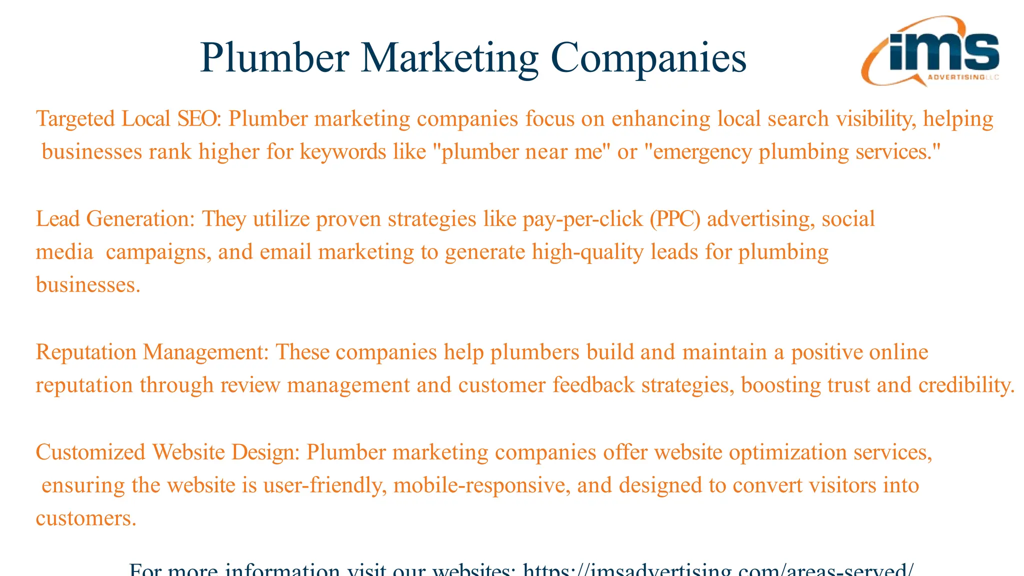 Plumber Marketing Companies
Targeted Local SEO: Plumber marketing companies focus on enhancing local search visibility, helping
businesses rank higher for keywords like "plumber near me" or "emergency plumbing services."
Lead Generation: They utilize proven strategies like pay-per-click (PPC) advertising, social
media campaigns, and email marketing to generate high-quality leads for plumbing
businesses.
Reputation Management: These companies help plumbers build and maintain a positive online
reputation through review management and customer feedback strategies, boosting trust and credibility.
Customized Website Design: Plumber marketing companies offer website optimization services,
ensuring the website is user-friendly, mobile-responsive, and designed to convert visitors into
customers.
 