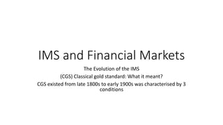 IMS and Financial Markets
The Evolution of the IMS
(CGS) Classical gold standard: What it meant?
CGS existed from late 1800s to early 1900s was characterised by 3
conditions
 