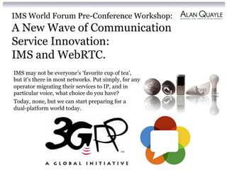 IMS World Forum Pre-Conference Workshop:
A New Wave of Communication
Service Innovation:
IMS and WebRTC.
IMS may not be everyone’s ‘favorite cup of tea’,
but it’s there in most networks. Put simply, for any
operator migrating their services to IP, and in
particular voice, what choice do you have?
Today, none, but we can start preparing for a
dual-platform world today.
 