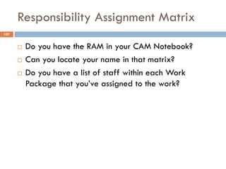 Responsibility Assignment Matrix
107
¨ Do you have the RAM in your CAM Notebook?
¨ Can you locate your name in that matrix...