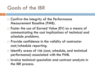 Goals of the IBR
17
¨ Confirm the integrity of the Performance
Measurement Baseline (PMB).
¨ Foster the use of Earned Valu...