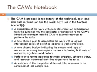 The CAM’s Notebook
78
¨ The CAM Notebook is repository of the technical, cost, and
schedule information for the work activ...
