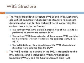 WBS Structure
84
¨ The Work Breakdown Structure (WBS) and WBS Dictionary
are critical documents which provide structure to...
