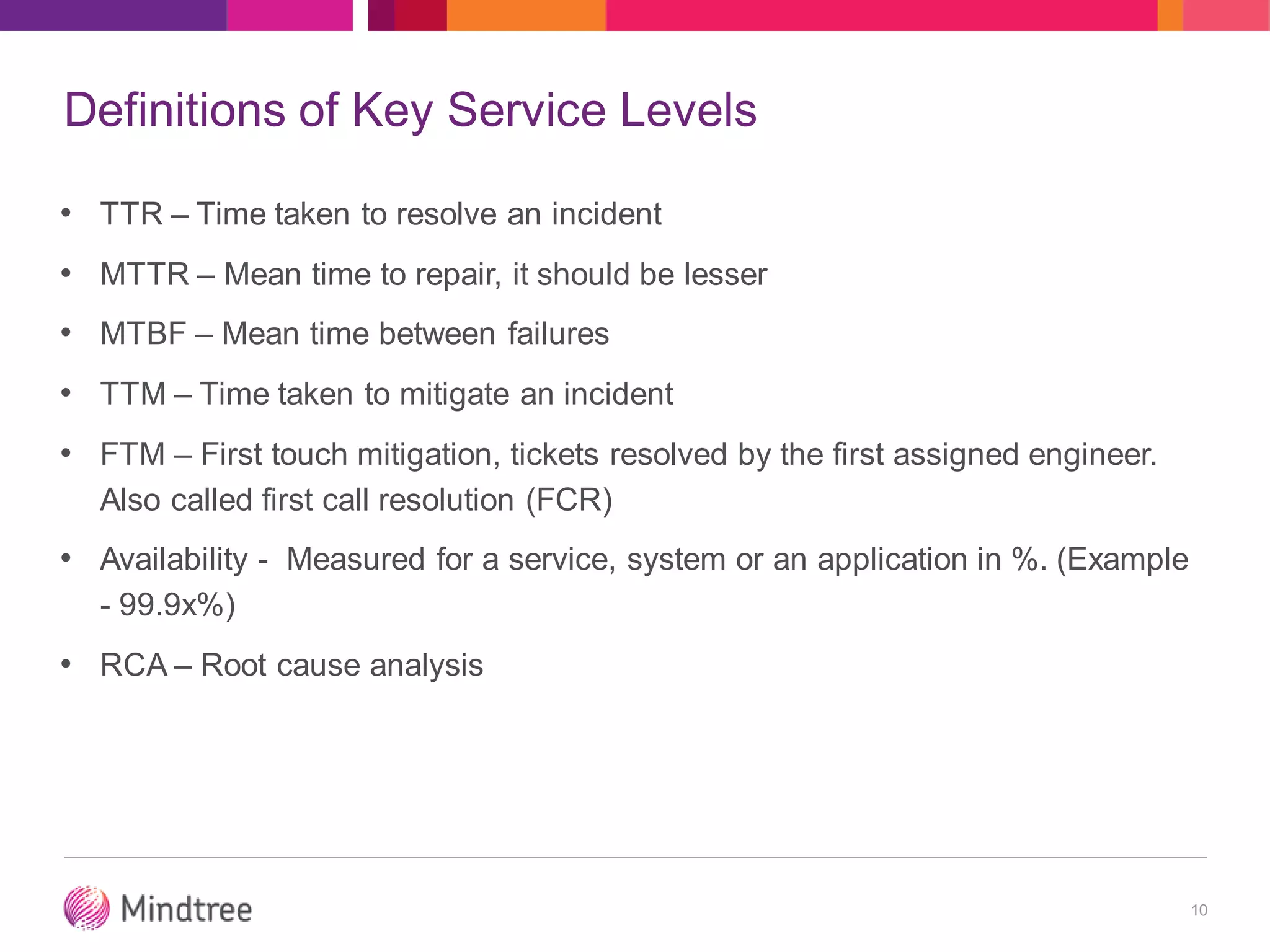 Definitions of Key Service Levels
• TTR – Time taken to resolve an incident
• MTTR – Mean time to repair, it should be lesser
• MTBF – Mean time between failures
• TTM – Time taken to mitigate an incident
• FTM – First touch mitigation, tickets resolved by the first assigned engineer.
Also called first call resolution (FCR)
• Availability - Measured for a service, system or an application in %. (Example
- 99.9x%)
• RCA – Root cause analysis
10
 