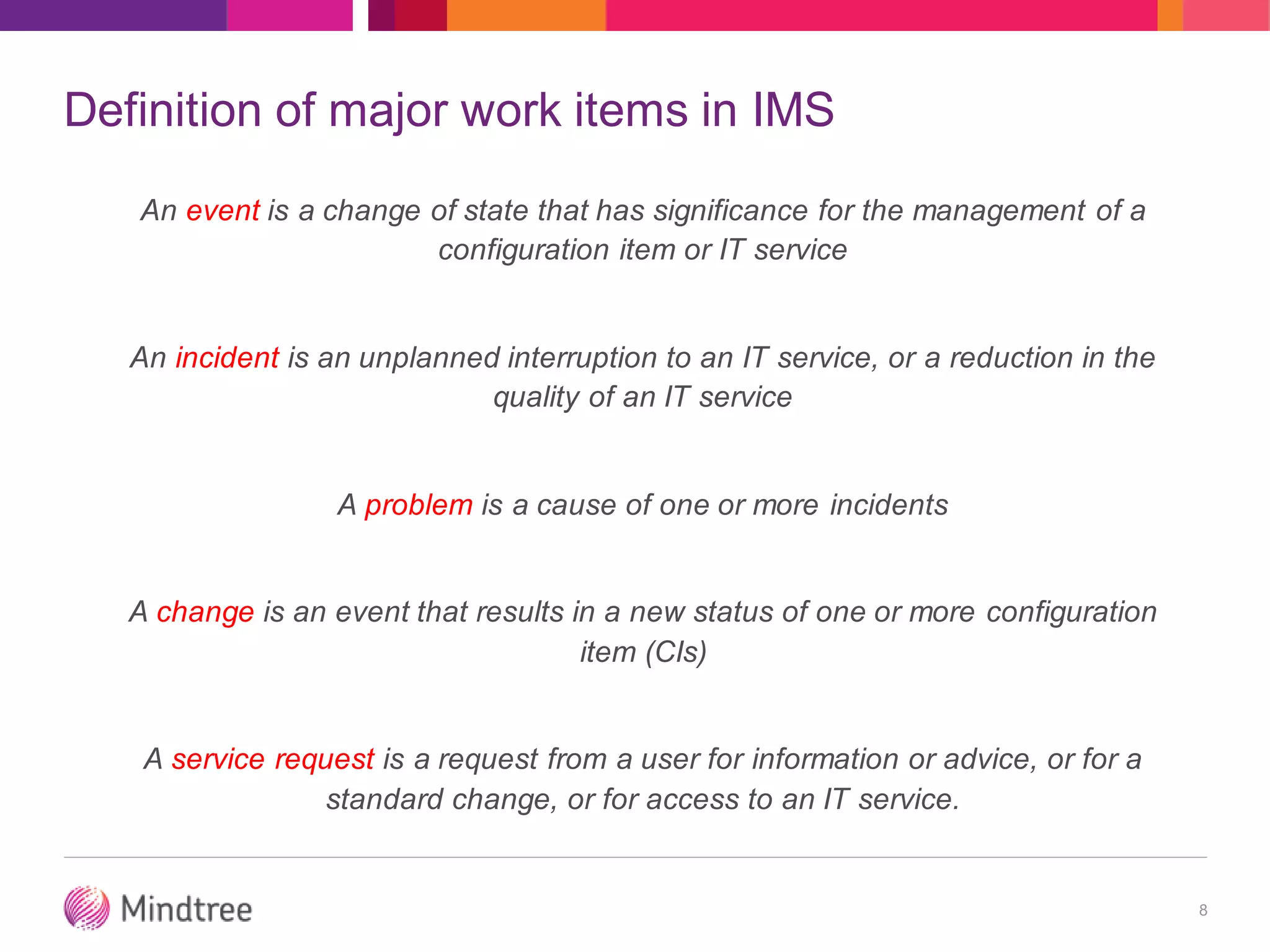 Definition of major work items in IMS
An event is a change of state that has significance for the management of a
configuration item or IT service
An incident is an unplanned interruption to an IT service, or a reduction in the
quality of an IT service
A problem is a cause of one or more incidents
A change is an event that results in a new status of one or more configuration
item (CIs)
A service request is a request from a user for information or advice, or for a
standard change, or for access to an IT service.
8
 