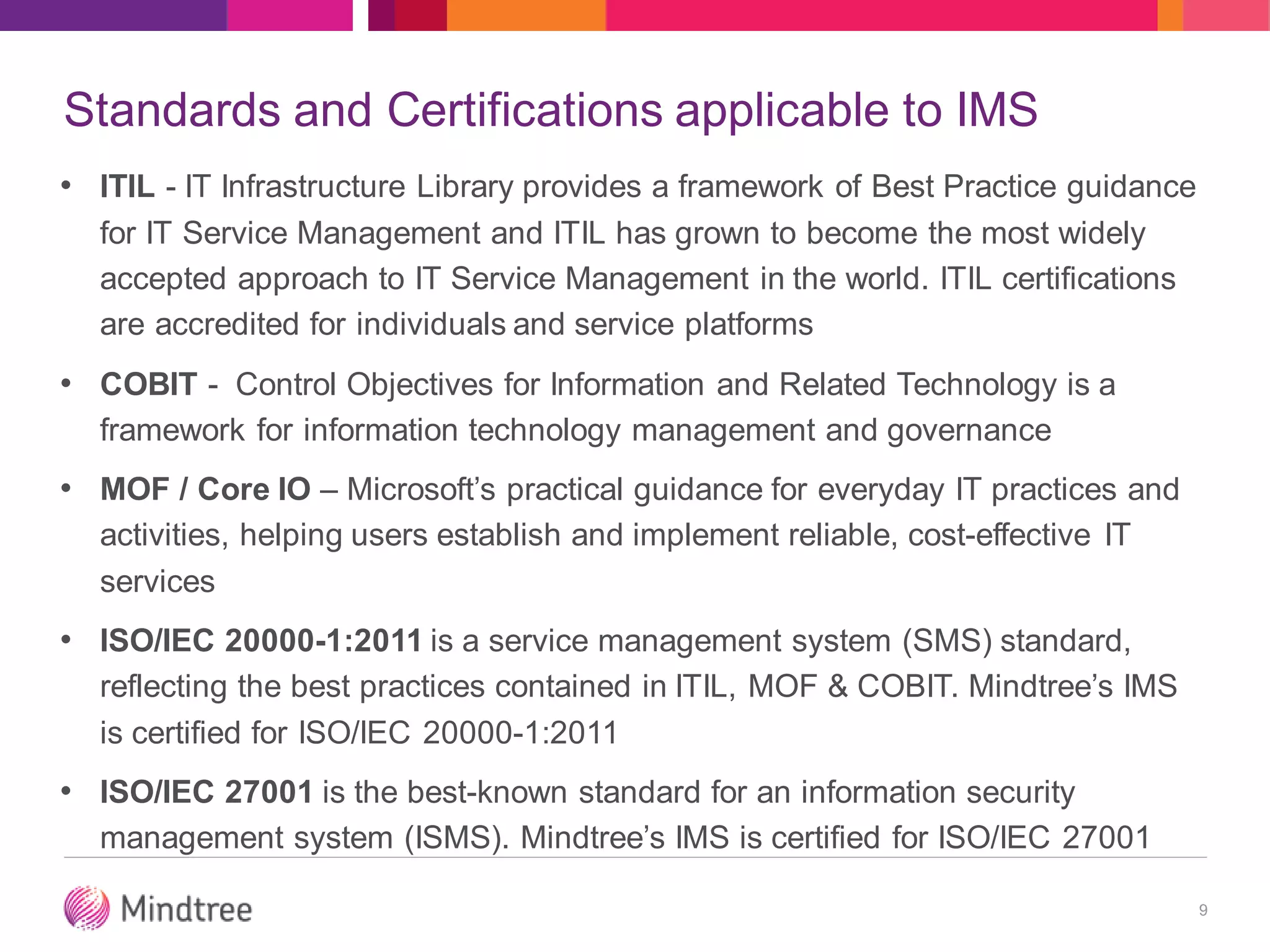 Standards and Certifications applicable to IMS
• ITIL - IT Infrastructure Library provides a framework of Best Practice guidance
for IT Service Management and ITIL has grown to become the most widely
accepted approach to IT Service Management in the world. ITIL certifications
are accredited for individuals and service platforms
• COBIT - Control Objectives for Information and Related Technology is a
framework for information technology management and governance
• MOF / Core IO – Microsoft’s practical guidance for everyday IT practices and
activities, helping users establish and implement reliable, cost-effective IT
services
• ISO/IEC 20000-1:2011 is a service management system (SMS) standard,
reflecting the best practices contained in ITIL, MOF & COBIT. Mindtree’s IMS
is certified for ISO/IEC 20000-1:2011
• ISO/IEC 27001 is the best-known standard for an information security
management system (ISMS). Mindtree’s IMS is certified for ISO/IEC 27001
9
 