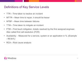 Definitions of Key Service Levels
• TTR – Time taken to resolve an incident
• MTTR – Mean time to repair, it should be lesser
• MTBF – Mean time between failures
• TTM – Time taken to mitigate an incident
• FTM – First touch mitigation, tickets resolved by the first assigned engineer.
Also called first call resolution (FCR)
• Availability - Measured for a service, system or an application in %. (Example
- 99.9x%)
• RCA – Root cause analysis
10
 