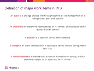 Definition of major work items in IMS
An event is a change of state that has significance for the management of a
configuration item or IT service
An incident is an unplanned interruption to an IT service, or a reduction in the
quality of an IT service
A problem is a cause of one or more incidents
A change is an event that results in a new status of one or more configuration
item (CIs)
A service request is a request from a user for information or advice, or for a
standard change, or for access to an IT service.
8
 