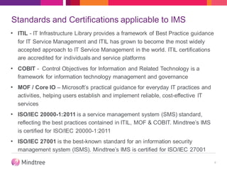 Standards and Certifications applicable to IMS
• ITIL - IT Infrastructure Library provides a framework of Best Practice guidance
for IT Service Management and ITIL has grown to become the most widely
accepted approach to IT Service Management in the world. ITIL certifications
are accredited for individuals and service platforms
• COBIT - Control Objectives for Information and Related Technology is a
framework for information technology management and governance
• MOF / Core IO – Microsoft’s practical guidance for everyday IT practices and
activities, helping users establish and implement reliable, cost-effective IT
services
• ISO/IEC 20000-1:2011 is a service management system (SMS) standard,
reflecting the best practices contained in ITIL, MOF & COBIT. Mindtree’s IMS
is certified for ISO/IEC 20000-1:2011
• ISO/IEC 27001 is the best-known standard for an information security
management system (ISMS). Mindtree’s IMS is certified for ISO/IEC 27001
9
 