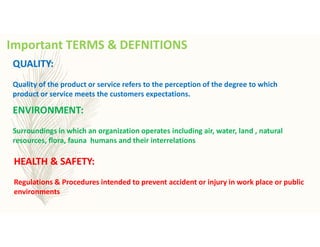Important TERMS & DEFNITIONS
ENVIRONMENT:
Surroundings in which an organization operates including air, water, land , natural
resources, flora, fauna humans and their interrelations
QUALITY:
Quality of the product or service refers to the perception of the degree to which
product or service meets the customers expectations.
HEALTH & SAFETY:
Regulations & Procedures intended to prevent accident or injury in work place or public
environments
 