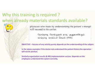 Why this training is required ?
when already materials standards available?
OBJECTIVE – Success of any activity purely depends on the understanding of the subject.
In the above examples if the doctor not understand the patient history the operation
will not be positive.
Similarly organization results & IMS implementation success depends on the
employees understand the system correctly.
 