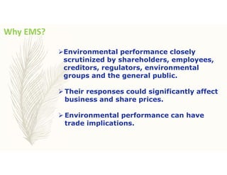 Why EMS?
Environmental performance closely
scrutinized by shareholders, employees,
creditors, regulators, environmental
groups and the general public.
 Their responses could significantly affect
business and share prices.
 Environmental performance can have
trade implications.
 