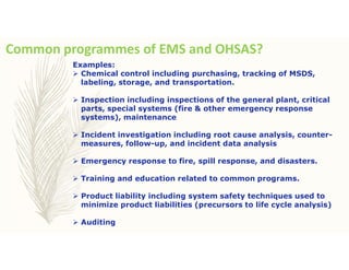Common programmes of EMS and OHSAS?
Examples:
 Chemical control including purchasing, tracking of MSDS,
labeling, storage, and transportation.
 Inspection including inspections of the general plant, critical
parts, special systems (fire & other emergency response
systems), maintenance
 Incident investigation including root cause analysis, counter-
measures, follow-up, and incident data analysis
 Emergency response to fire, spill response, and disasters.
 Training and education related to common programs.
 Product liability including system safety techniques used to
minimize product liabilities (precursors to life cycle analysis)
 Auditing
 