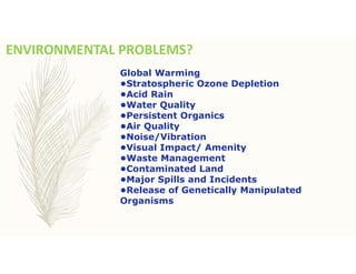 ENVIRONMENTAL PROBLEMS?
Global Warming
•Stratospheric Ozone Depletion
•Acid Rain
•Water Quality
•Persistent Organics
•Air Quality
•Noise/Vibration
•Visual Impact/ Amenity
•Waste Management
•Contaminated Land
•Major Spills and Incidents
•Release of Genetically Manipulated
Organisms
 