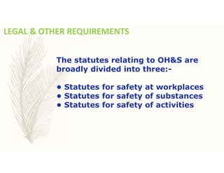LEGAL & OTHER REQUIREMENTS
The statutes relating to OH&S are
broadly divided into three:-
• Statutes for safety at workplaces
• Statutes for safety of substances
• Statutes for safety of activities
 