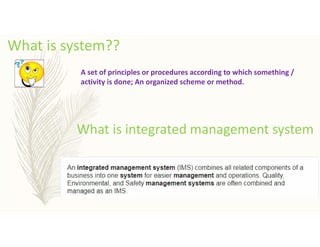 What is system??
A set of principles or procedures according to which something /
activity is done; An organized scheme or method.
What is integrated management system
 