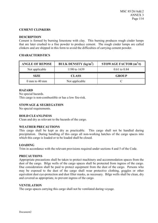 MSC 85/26/Add.2
ANNEX 3
Page 114
Document2
CEMENT CLINKERS
DESCRIPTION
Cement is formed by burning limestone with clay. This burning produces rough cinder lumps
that are later crushed to a fine powder to produce cement. The rough cinder lumps are called
clinkers and are shipped in this form to avoid the difficulties of carrying cement powder.
CHARACTERISTICS
ANGLE OF REPOSE BULK DENSITY (kg/m3
) STOWAGE FACTOR (m3
/t)
Not applicable 1190 to 1639 0.61 to 0.84
SIZE CLASS GROUP
0 mm to 40 mm Not applicable C
HAZARD
No special hazards.
This cargo is non-combustible or has a low fire-risk.
STOWAGE & SEGREGATION
No special requirements.
HOLD CLEANLINESS
Clean and dry as relevant to the hazards of the cargo.
WEATHER PRECAUTIONS
This cargo shall be kept as dry as practicable. This cargo shall not be handled during
precipitation. During handling of this cargo all non-working hatches of the cargo spaces into
which this cargo is loaded or to be loaded shall be closed.
LOADING
Trim in accordance with the relevant provisions required under sections 4 and 5 of the Code.
PRECAUTIONS
Appropriate precautions shall be taken to protect machinery and accommodation spaces from the
dust of the cargo. Bilge wells of the cargo spaces shall be protected from ingress of the cargo.
Due consideration shall be paid to protect equipment from the dust of the cargo. Persons who
may be exposed to the dust of the cargo shall wear protective clothing, goggles or other
equivalent dust eye-protection and dust filter masks, as necessary. Bilge wells shall be clean, dry
and covered as appropriate, to prevent ingress of the cargo.
VENTILATION
The cargo spaces carrying this cargo shall not be ventilated during voyage.
 