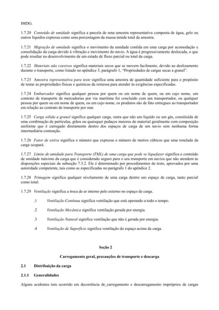 IMDG.
1.7.20 Conteúdo de umidade significa a parcela de uma amostra representativa composta de água, gelo ou
outros líquidos expressa como uma porcentagem da massa úmida total da amostra.
1.7.21 Migração de umidade significa o movimento da umidade contida em uma carga por acomodação e
consolidação da carga devido à vibração e movimento do navio. A água é progressivamente deslocada, o que
pode resultar no desenvolvimento de um estado de fluxo parcial ou total da carga.
1.7.22 Materiais não coesivos significa materiais secos que se movem facilmente, devido ao deslizamento
durante o transporte, como listado no apêndice 3, parágrafo 1, “Propriedades de cargas secas a granel”.
1.7.23 Amostra representativa para teste significa uma amostra de quantidade suficiente para o propósito
de testar as propriedades físicas e químicas da remessa para atender às exigências especificadas.
1.7.24 Embarcador significa qualquer pessoa por quem ou em nome de quem, ou em cujo nome, um
contrato de transporte de mercadorias por via marítima foi concluído com um transportador, ou qualquer
pessoa por quem ou em nome de quem, ou em cujo nome, os produtos são de fato entregues ao transportador
em relação ao contrato de transporte por mar.
1.7.25 Carga sólida a granel significa qualquer carga, outra que não um líquido ou um gás, constituída de
uma combinação de partículas, grãos ou quaisquer pedaços maiores de material geralmente com composição
uniforme que é carregado diretamente dentro dos espaços de carga de um navio sem nenhuma forma
intermediária contenção.
1.7.26 Fator de estiva significa o número que expressa o número de metros cúbicos que uma tonelada da
carga ocupará.
1.7.27 Limite de umidade para Transporte (TML) de uma carga que pode se liquefazer significa o conteúdo
de umidade máximo da carga que é considerado seguro para o seu transporte em navios que não atendem às
disposições especiais da subseção 7.3.2. Ele é determinado por procedimentos de teste, aprovados por uma
autoridade competente, tais como as especificadas no parágrafo 1 do apêndice 2.
1.7.28 Trimagem significa qualquer nivelamento de uma carga dentro um espaço de carga, tanto parcial
como total.
1.7.29 Ventilação significa a troca de ar interno pelo externo no espaço de carga.
.1 Ventilação Contínua significa ventilação que está operando a todo o tempo.
.2 Ventilação Mecânica significa ventilação gerada por energia.
.3 Ventilação Natural significa ventilação que não é gerada por energia.
.4 Ventilação de Superfície significa ventilação do espaço acima da carga.
Seção 2
Carregamento geral, precauções de transporte e descarga
2.1 Distribuição da carga
2.1.1 Generalidades
Alguns acidentes tem ocorrido em decorrência de carregamento e descarregamento impróprios de cargas
 