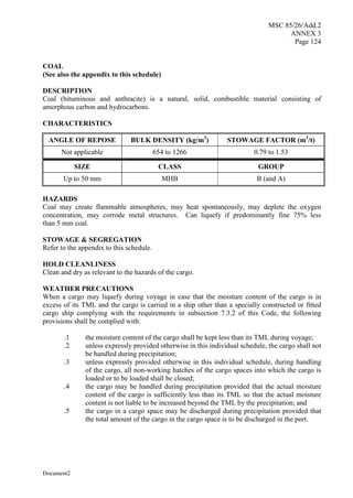 MSC 85/26/Add.2
ANNEX 3
Page 124
Document2
COAL
(See also the appendix to this schedule)
DESCRIPTION
Coal (bituminous and anthracite) is a natural, solid, combustible material consisting of
amorphous carbon and hydrocarbons.
CHARACTERISTICS
ANGLE OF REPOSE BULK DENSITY (kg/m3
) STOWAGE FACTOR (m3
/t)
Not applicable 654 to 1266 0.79 to 1.53
SIZE CLASS GROUP
Up to 50 mm MHB B (and A)
HAZARDS
Coal may create flammable atmospheres, may heat spontaneously, may deplete the oxygen
concentration, may corrode metal structures. Can liquefy if predominantly fine 75% less
than 5 mm coal.
STOWAGE & SEGREGATION
Refer to the appendix to this schedule.
HOLD CLEANLINESS
Clean and dry as relevant to the hazards of the cargo.
WEATHER PRECAUTIONS
When a cargo may liquefy during voyage in case that the moisture content of the cargo is in
excess of its TML and the cargo is carried in a ship other than a specially constructed or fitted
cargo ship complying with the requirements in subsection 7.3.2 of this Code, the following
provisions shall be complied with:
.1 the moisture content of the cargo shall be kept less than its TML during voyage;
.2 unless expressly provided otherwise in this individual schedule, the cargo shall not
be handled during precipitation;
.3 unless expressly provided otherwise in this individual schedule, during handling
of the cargo, all non-working hatches of the cargo spaces into which the cargo is
loaded or to be loaded shall be closed;
.4 the cargo may be handled during precipitation provided that the actual moisture
content of the cargo is sufficiently less than its TML so that the actual moisture
content is not liable to be increased beyond the TML by the precipitation; and
.5 the cargo in a cargo space may be discharged during precipitation provided that
the total amount of the cargo in the cargo space is to be discharged in the port.
 