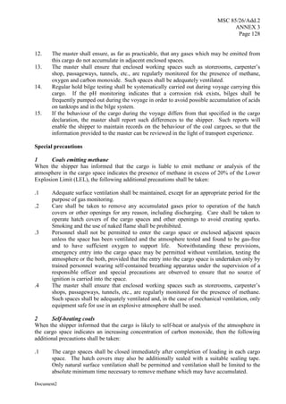 MSC 85/26/Add.2
ANNEX 3
Page 128
Document2
12. The master shall ensure, as far as practicable, that any gases which may be emitted from
this cargo do not accumulate in adjacent enclosed spaces.
13. The master shall ensure that enclosed working spaces such as storerooms, carpenter’s
shop, passageways, tunnels, etc., are regularly monitored for the presence of methane,
oxygen and carbon monoxide. Such spaces shall be adequately ventilated.
14. Regular hold bilge testing shall be systematically carried out during voyage carrying this
cargo. If the pH monitoring indicates that a corrosion risk exists, bilges shall be
frequently pumped out during the voyage in order to avoid possible accumulation of acids
on tanktops and in the bilge system.
15. If the behaviour of the cargo during the voyage differs from that specified in the cargo
declaration, the master shall report such differences to the shipper. Such reports will
enable the shipper to maintain records on the behaviour of the coal cargoes, so that the
information provided to the master can be reviewed in the light of transport experience.
Special precautions
1 Coals emitting methane
When the shipper has informed that the cargo is liable to emit methane or analysis of the
atmosphere in the cargo space indicates the presence of methane in excess of 20% of the Lower
Explosion Limit (LEL), the following additional precautions shall be taken:
.1 Adequate surface ventilation shall be maintained, except for an appropriate period for the
purpose of gas monitoring.
.2 Care shall be taken to remove any accumulated gases prior to operation of the hatch
covers or other openings for any reason, including discharging. Care shall be taken to
operate hatch covers of the cargo spaces and other openings to avoid creating sparks.
Smoking and the use of naked flame shall be prohibited.
.3 Personnel shall not be permitted to enter the cargo space or enclosed adjacent spaces
unless the space has been ventilated and the atmosphere tested and found to be gas-free
and to have sufficient oxygen to support life. Notwithstanding these provisions,
emergency entry into the cargo space may be permitted without ventilation, testing the
atmosphere or the both, provided that the entry into the cargo space is undertaken only by
trained personnel wearing self-contained breathing apparatus under the supervision of a
responsible officer and special precautions are observed to ensure that no source of
ignition is carried into the space.
.4 The master shall ensure that enclosed working spaces such as storerooms, carpenter’s
shops, passageways, tunnels, etc., are regularly monitored for the presence of methane.
Such spaces shall be adequately ventilated and, in the case of mechanical ventilation, only
equipment safe for use in an explosive atmosphere shall be used.
2 Self-heating coals
When the shipper informed that the cargo is likely to self-heat or analysis of the atmosphere in
the cargo space indicates an increasing concentration of carbon monoxide, then the following
additional precautions shall be taken:
.1 The cargo spaces shall be closed immediately after completion of loading in each cargo
space. The hatch covers may also be additionally sealed with a suitable sealing tape.
Only natural surface ventilation shall be permitted and ventilation shall be limited to the
absolute minimum time necessary to remove methane which may have accumulated.
 
