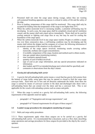MSC 85/26/Add.2
ANNEX 3
Page 129
Document2
.2 Personnel shall not enter the cargo space during voyage, unless they are wearing
self-contained breathing apparatus and access is critical to safety of life and the safety of
the ship.
.3 Prior to loading, temperature of this cargo shall be monitored. This cargo shall only be
accepted for loading when the temperature of the cargo is not higher than 55°C.
.4 When the carbon monoxide level is increasing steadily, a potential self-heating may be
developing. In such a case, the cargo space shall be completely closed and all ventilation
ceased, and the master shall seek expert advice immediately. Water shall not be used for
cooling material or fighting coal cargo fires at sea, but may be used for cooling the
boundaries of the cargo space.
.5 When the carbon monoxide level in any cargo space reaches 50 ppm or exhibits a steady
rise over three consecutive days, a self-heating condition may be developing and the
master shall inform the shipper and the company of, at least, the following information if
an accurate assessment of the situation is to be achieved:
.1 identity of the cargo spaces involved; monitoring results covering carbon
monoxide, methane and oxygen concentrations;
.2 if available, temperature of the cargo, location and method used to obtain results;
.3 time gas sample taken (monitoring routine);
.4 time ventilators opened/closed;
.5 quantity of coal in hold(s) involved;
.6 type of coal as per cargo information, and any special precautions indicated on
information;
.7 date loaded, and ETA at intended discharge port (which shall be specified); and
.8 comments or observations from the ship’s master.
3 Gravity fed self-unloading bulk carrier
3.1 A gravity fed self-unloading bulk carrier means a vessel that has gravity fed systems from
the bottom of cargo holds, using gates that may be opened or closed to feed the cargo onto
conveyor belts. Such belts run in fore and aft direction underneath the holds; from there the
cargo is carried by means of conveyor systems to the deck and discharged onto shore with a
self-unloading boom that can extend over the shore and has a conveyor belt. This is not
applicable for the vessels with unloading systems such as cranes and grabs.
3.2 When this cargo is carried on a gravity fed self-unloading bulk carrier, the following
requirements of this appendix need not apply:
- paragraph 1 of “Segregation and stowage requirements”; and
- paragraph 9 of “General requirements for all types of these cargoes”.
3.3 Loaded voyage procedures for atmospheric monitoring of cargoes
3.3.1 Bulk coal cargo safety procedures
3.3.1.1 These requirements apply when these cargoes are to be carried on a gravity fed
self-unloading bulk carrier. It is recommended that a document, such as a flow chart, describing
cargo operations and carriage procedures for these cargoes be provided to the ship by the vessel’s
operator.
 