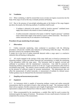 MSC 85/26/Add.2
ANNEX 3
Page 130
Document2
3.4 Ventilation
3.4.1 When ventilating, it shall be ensured that excess air does not ingress excessively into the
body of the cargo of coal as this may eventually promote self-heating.
3.4.2 Due to the presence of non-airtight unloading gates at the bottom of the cargo hoppers
just above the tunnels, the following methods of ventilation shall be used:
- if methane is detected in the tunnel, it shall be “positive pressure” ventilated (more
supply than exhaust in the tunnels to remove methane gas); and
- if carbon monoxide is detected in the tunnel, it shall be “negative pressure” ventilated
(more exhaust than supply in the tunnels to remove carbon monoxide). The release of
carbon monoxide may be an indication of self-heating.
Procedures for gas monitoring of coal cargoes
1 Observations
1.1 Carbon monoxide monitoring, when conducted in accordance with the following
procedures, will provide a reliable early indication of self-heating within this cargo. This allows
preventive action to be considered without delay.
A steady rise in the level of carbon monoxide detected within a cargo space is a conclusive
indication that self-heating is taking place.
1.2 All vessels engaged in the carriage of this cargo shall carry on board an instrument for
measuring methane, oxygen and carbon monoxide gas concentrations, to enable the monitoring
of the atmosphere within the cargo space. This instrument shall be regularly serviced and
calibrated in accordance with the manufacturer’s instructions. Care shall be exercised in
interpreting methane measurements carried out in the low oxygen concentrations often found in
unventilated cargo holds. The catalytic sensors normally used for the detection of methane rely
on the presence of sufficient oxygen for accurate measurement. This phenomenon does not
affect the measurement of carbon monoxide, or measurement of methane by infrared sensor.
Further guidance may be obtained from the instrument manufacturer.
2 Sampling and measurement procedure
2.1 Equipment
2.1.1 An instrument which is capable of measuring methane, oxygen and carbon monoxide
concentrations shall be provided on board a ship carrying this cargo. The instrument shall be
fitted with an aspirator, flexible connection and a length of spark-proof metal tubing to enable a
representative sample to be obtained from within the square of the hatch.
2.1.2 When recommended by the manufacturer, a suitable filter shall be used to protect the
instrument against the ingress of moisture. The presence of even a small amount of moisture will
compromise the accuracy of the measurement.
 