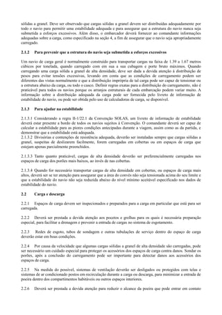 sólidas a granel. Deve ser observado que cargas sólidas a granel devem ser distribuídas adequadamente por
todo o navio para permitir uma estabilidade adequada e para assegurar que a estrutura do navio nunca seja
submetida a esforços excessivos. Além disso, o embarcador deverá fornecer ao comandante informações
adequadas sobre a carga, como especificado na seção 4, a fim de assegurar que o navio seja apropriadamente
carregado.
2.1.2 Para prevenir que a estrutura do navio seja submetida a esforços excessivos
Um navio de carga geral é normalmente construído para transportar cargas na faixa de 1.39 a 1.67 metros
cúbicos por tonelada, quando carregado com em sua a sua cubagem e porte bruto máximos. Quando
carregando uma carga sólida a granel de alta densidade, deve ser dada a devida atenção à distribuição de
pesos para evitar tensões excessivas, levando em conta que as condições de carregamento podem ser
diferentes das vistas normalmente e que a distribuição imprópria de tal carga pode ser capaz de tensionar ou
a estrutura abaixo da carga, ou todo o casco. Definir regras exatas para a distribuição do carregamento, não é
praticável para todos os navios porque os arranjos estruturais de cada embarcação podem variar muito. A
informação sobre a distribuição adequada da carga pode ser fornecida pelo livreto de informação de
estabilidade do navio, ou pode ser obtida pelo uso de calculadoras de carga, se disponível.
2.1.3 Para ajudar na estabilidade
2.1.3.1 Considerando a regra II-1/22.1 da Convenção SOLAS, um livreto de informação de estabilidade
deverá estar presente a bordo de todos os navios sujeitos à Convenção. O comandante deverá ser capaz de
calcular a estabilidade para as piores condições antecipadas durante a viagem, assim como as da partida, e
demonstrar que a estabilidade está adequada.
2.1.3.2 Divisórias e contenções de resistência adequada, deverão ser instaladas sempre que cargas sólidas a
granel, suspeitas de deslizarem facilmente, forem carregadas em cobertas ou em espaços de carga que
estejam apenas parcialmente preenchidos.
2.1.3.3 Tanto quanto praticável, cargas de alta densidade deverão ser preferencialmente carregadas nos
espaços de carga dos porões mais baixos, ao invés de nas cobertas.
2.1.3.4 Quando for necessário transportar cargas de alta densidade em cobertas, ou espaços de carga mais
altos, deverá ser se ter atenção para assegurar que a área do convés não seja tensionada acima do seu limite e
que a estabilidade do navio não seja reduzida abaixo do nível mínimo aceitável especificado nos dados de
estabilidade do navio.
2.2 Carga e descarga
2.2.1 Espaços de carga devem ser inspecionados e preparados para a carga em particular que está para ser
carregada.
2.2.2 Deverá ser prestada a devida atenção aos pocetos e grelhas para os quais é necessária preparação
especial, para facilitar a drenagem e prevenir a entrada de cargas no sistema de esgotamento.
2.2.3 Redes de esgoto, tubos de sondagem e outras tubulações de serviço dentro do espaço de carga
deverão estar em boas condições.
2.2.4 Por causa da velocidade que algumas cargas sólidas a granel de alta densidade são carregadas, pode
ser necessário um cuidado especial para proteger os acessórios dos espaços de carga contra danos. Sondar os
porões, após a conclusão do carregamento pode ser importante para detectar danos aos acessórios dos
espaços de carga.
2.2.5 Na medida do possível, sistemas de ventilação deverão ser desligados ou protegidos com telas e
sistemas de ar condicionado postos em recirculação durante a carga ou descarga, para minimizar a entrada de
poeira dentro dos compartimentos habitáveis ou outros espaços interiores.
2.2.6 Deverá ser prestada a devida atenção para reduzir o alcance da poeira que pode entrar em contato
 