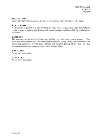 MSC 85/26/Add.2
ANNEX 3
Page 135
Document2
PRECAUTIONS
Bilge wells shall be clean, dry and covered as appropriate, to prevent ingress of the cargo.
VENTILATION
As this cargo, in general, may emit methane, the cargo spaces carrying this cargo shall be tested
regularly using a suitable gas detector and natural surface ventilation shall be conducted, as
necessary.
CARRIAGE
The appearance of the surface of this cargo shall be checked regularly during voyage. If free
water above the cargo or fluid state of the cargo is observed during voyage, the master shall take
appropriate actions to prevent cargo shifting and potential capsize of the ship, and give
consideration to seeking emergency entry into a place of refuge.
DISCHARGE
No special requirements.
CLEAN-UP
No special requirements.
 