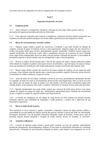 com partes móveis do maquinário do convés e equipamentos de navegação externos.
Seção 3
Segurança do pessoal e do navio
3.1 Exigência gerais
3.1.1 Antes e durante o carregamento, transporte e descarga de uma carga sólida a granel, todas as
precauções de segurança necessárias deverão ser observadas.
3.1.2 Uma cópia das instruções para resposta a emergências e primeiros socorros médicos pertinentes aos
incidentes envolvendo produtos perigosos em forma sólida a granel deverá estar disponível a bordo.
3.2 Riscos de envenenamento, corrosão e asfixia
3.2.1 Algumas cargas sólidas a granel são suscetíveis à oxidação, o que pode resultar na redução de
oxigênio, emissão de gases ou fumaças tóxicas e auto aquecimento. Algumas cargas não são suscetíveis a
oxidar, mas podem emitir gases tóxicos, principalmente quando umedecidas. Também existem cargas que,
quando umedecidas, são corrosivas à pele, olhos e membranas mucosas ou à estrutura do navio. Quando
essas cargas forem transportadas deverá ser dada a devida atenção à proteção do pessoal e à necessidade de
precauções especiais a serem tomadas antes do carregamento e após o descarregamento.
3.2.2 Deverá ser dada a devida atenção para o fato de que espaços de carga e espaços adjacentes podem
sofre redução de oxigênio ou podem conter gases tóxicos ou asfixiantes, e que um espaço de carga ou tanque
vazio que permaneceu fechado por certo tempo pode possuir oxigênio insuficiente para suportar vida.
3.2.3 Muitas cargas sólidas a granel são suscetíveis de causar redução de oxigênio em um espaço de carga
ou tanque. Essas incluem, mas não apenas essas, a maioria dos produtos vegetais e florestais, metais ferrosos,
concentrados de sulfatos metálicos e cargas de carvão.
3.2.4 Antes de entrar em um espaço confinado a bordo de um navio, procedimentos apropriados deverão
ser seguidos, levando em conta as recomendações desenvolvidas pela Organização. Deve se levar em conta
que, depois que um espaço de carga ou tanque tiver sido testado e de forma geral considerado seguro para
entrada, podem existir pequenas áreas onde o oxigênio é deficiente ou fumaças tóxicas ainda estão presentes.
3.2.5 Quando transportando uma carga sólida a granel que é passível de emitir gases tóxicos, e/ou causar
redução de oxigênio no espaço de carga, o(s) instrumento(s) apropriado(s) para a medição da concentração
de gás e oxigênio no espaço de carga deverá(ão) estar disponível(eis).
3.2.6 A entrada em emergência em um espaço de carga deverá ser feita somente por pessoal treinado,
utilizando máscara auto sustentada de respiração) e roupa protetora, e sempre sob a supervisão de um
funcionário responsável.
3.3 Riscos à saúde devido à poeira
Para minimizar os riscos crónicos e agudos, associados à exposição à poeira de alguns granéis sólidos, a
necessidade de um alto padrão de higiene pessoal das pessoas expostas à poeira não pode ser subestimada.
Precauções, incluindo o uso de proteção respiratória adequada, roupas de proteção, cremes para a pele de
proteção, higiene pessoal adequada e lavagem de roupa exterior, devem ser tomadas, se necessário.
3.4 Atmosfera inflamável
3.4.1 A poeira de algumas cargas sólidas a granel pode constituir um risco de explosão, especialmente
quando do carregamento, descarregamento e limpeza. O risco pode ser minimizado utilizando-se a ventilação
para prevenir a formação de uma atmosfera carregada de poeira e pela limpeza com mangueira em vez de
 