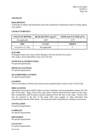 MSC 85/26/Add.2
ANNEX 3
Page 146
Document2
CRYOLITE
DESCRIPTION
A fluoride of sodium and aluminium used in the production of aluminium and for ceramic glazes.
Grey pellets.
CHARACTERISTICS
ANGLE OF REPOSE BULK DENSITY (kg/m3
) STOWAGE FACTOR (m3
/t)
Not applicable 1429 0.70
SIZE CLASS GROUP
6.4 mm to 12.7 mm Not applicable C
HAZARD
Prolonged contact may cause serious damage to the skin and nervous system.
This cargo is non-combustible or has a low fire-risk.
STOWAGE & SEGREGATION
No special requirements.
HOLD CLEANLINESS
No special requirements.
WEATHER PRECAUTIONS
No special requirements.
LOADING
Trim in accordance with the relevant provisions required under sections 4 and 5 of the Code.
PRECAUTIONS
Appropriate precautions shall be taken to protect machinery and accommodation spaces from the
dust of the cargo. Bilge wells of the cargo spaces shall be protected from ingress of the cargo.
Due consideration shall be paid to protect equipment from the dust of the cargo. Persons who
may be exposed to the dust of the cargo shall wear goggles or other equivalent dust
eye-protection and dust filter masks. Those persons shall wear protective clothing, as necessary.
VENTILATION
No special requirements.
CARRIAGE
No special requirements.
DISCHARGE
No special requirements.
CLEAN-UP
No special requirements.
 