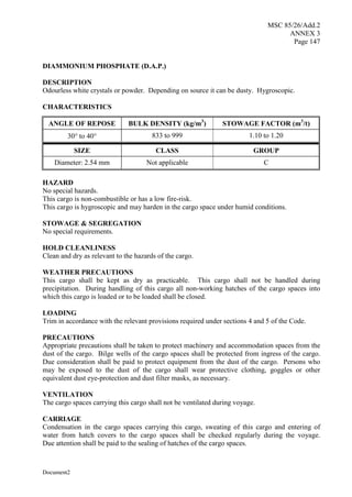 MSC 85/26/Add.2
ANNEX 3
Page 147
Document2
DIAMMONIUM PHOSPHATE (D.A.P.)
DESCRIPTION
Odourless white crystals or powder. Depending on source it can be dusty. Hygroscopic.
CHARACTERISTICS
ANGLE OF REPOSE BULK DENSITY (kg/m3
) STOWAGE FACTOR (m3
/t)
30 to 40 833 to 999 1.10 to 1.20
SIZE CLASS GROUP
Diameter: 2.54 mm Not applicable C
HAZARD
No special hazards.
This cargo is non-combustible or has a low fire-risk.
This cargo is hygroscopic and may harden in the cargo space under humid conditions.
STOWAGE & SEGREGATION
No special requirements.
HOLD CLEANLINESS
Clean and dry as relevant to the hazards of the cargo.
WEATHER PRECAUTIONS
This cargo shall be kept as dry as practicable. This cargo shall not be handled during
precipitation. During handling of this cargo all non-working hatches of the cargo spaces into
which this cargo is loaded or to be loaded shall be closed.
LOADING
Trim in accordance with the relevant provisions required under sections 4 and 5 of the Code.
PRECAUTIONS
Appropriate precautions shall be taken to protect machinery and accommodation spaces from the
dust of the cargo. Bilge wells of the cargo spaces shall be protected from ingress of the cargo.
Due consideration shall be paid to protect equipment from the dust of the cargo. Persons who
may be exposed to the dust of the cargo shall wear protective clothing, goggles or other
equivalent dust eye-protection and dust filter masks, as necessary.
VENTILATION
The cargo spaces carrying this cargo shall not be ventilated during voyage.
CARRIAGE
Condensation in the cargo spaces carrying this cargo, sweating of this cargo and entering of
water from hatch covers to the cargo spaces shall be checked regularly during the voyage.
Due attention shall be paid to the sealing of hatches of the cargo spaces.
 