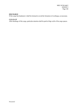 MSC 85/26/Add.2
ANNEX 3
Page 148
Document2
DISCHARGE
If this cargo has hardened, it shall be trimmed to avoid the formation of overhangs, as necessary.
CLEAN-UP
After discharge of this cargo, particular attention shall be paid to bilge wells of the cargo spaces.
 