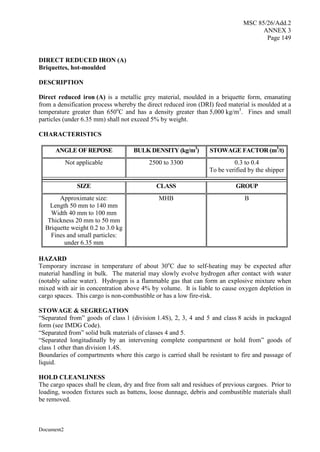 MSC 85/26/Add.2
ANNEX 3
Page 149
Document2
DIRECT REDUCED IRON (A)
Briquettes, hot-moulded
DESCRIPTION
Direct reduced iron (A) is a metallic grey material, moulded in a briquette form, emanating
from a densification process whereby the direct reduced iron (DRI) feed material is moulded at a
temperature greater than 650o
C and has a density greater than 5,000 kg/m3
. Fines and small
particles (under 6.35 mm) shall not exceed 5% by weight.
CHARACTERISTICS
ANGLE OF REPOSE BULK DENSITY (kg/m3
) STOWAGE FACTOR (m3
/t)
Not applicable 2500 to 3300 0.3 to 0.4
To be verified by the shipper
SIZE CLASS GROUP
Approximate size:
Length 50 mm to 140 mm
Width 40 mm to 100 mm
Thickness 20 mm to 50 mm
Briquette weight 0.2 to 3.0 kg
Fines and small particles:
under 6.35 mm
MHB B
HAZARD
Temporary increase in temperature of about 30o
C due to self-heating may be expected after
material handling in bulk. The material may slowly evolve hydrogen after contact with water
(notably saline water). Hydrogen is a flammable gas that can form an explosive mixture when
mixed with air in concentration above 4% by volume. It is liable to cause oxygen depletion in
cargo spaces. This cargo is non-combustible or has a low fire-risk.
STOWAGE & SEGREGATION
“Separated from” goods of class 1 (division 1.4S), 2, 3, 4 and 5 and class 8 acids in packaged
form (see IMDG Code).
“Separated from” solid bulk materials of classes 4 and 5.
“Separated longitudinally by an intervening complete compartment or hold from” goods of
class 1 other than division 1.4S.
Boundaries of compartments where this cargo is carried shall be resistant to fire and passage of
liquid.
HOLD CLEANLINESS
The cargo spaces shall be clean, dry and free from salt and residues of previous cargoes. Prior to
loading, wooden fixtures such as battens, loose dunnage, debris and combustible materials shall
be removed.
 