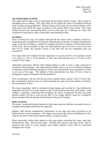 MSC 85/26/Add.2
ANNEX 3
Page 150
Document2
WEATHER PRECAUTIONS
This cargo shall be kept as dry as practicable during loading and the voyage. Open storage is
acceptable prior to loading. This cargo shall not be loaded onto ships or transferred between
ships or barges during precipitation. During loading of this cargo all non-working hatches of the
cargo spaces into which this cargo is loaded or to be loaded shall be kept closed. Only when
weather permits may non-working hatch covers be left open for a minimum of 1 hour after
completion of each pour to allow cooling after cargo handling in bulk.
LOADING
Prior to loading this cargo, the shipper shall provide the master with a certificate issued by a
competent person recognized by the national Administration of the port of loading stating that the
cargo, at the time of loading, is suitable for shipment and that it conforms with the requirements
of this Code; that the quantity of fines and small particles (up to 6.35 mm in size) is no more
than 5% by weight; the moisture content is less than 1.0% and the temperature does not
exceed 65°C.
This cargo shall not be loaded when the temperature is in excess of 65°C, if its moisture content
is in excess of 1.0% or if the quantity of fines and small particles (up to 6.35 mm in size)
exceeds 5% by weight.
Appropriate precautions shall be taken during loading in order to have a cargo composed of
essentially whole briquettes. The cargo shall be loaded in such a way so as to minimize breakage
of briquettes and the additional generation of fines and small particles and concentration of fines
in any area of the cargo. The addition of fines and particles less than 6.35 mm or dust in
homogenous cargoes of briquettes shall be prohibited.
Trim in accordance with the relevant provisions required under sections 4 and 5 of the Code.
Due consideration shall be given to evenly spreading the cargo across the tanktop to minimize
the concentration of fines.
The cargo temperature shall be monitored during loading and recorded in a log detailing the
temperature for each lot of cargo loaded, a copy of which shall be provided to the master. After
loading, a certificate, confirming that throughout the whole consignment the fines and small
particles (under 6.35 mm in size) are less than 5% by weight, shall be issued by a competent
person recognized by the national Administration of the port of loading.
PRECAUTIONS
The carrier’s nominated technical persons or other representatives shall have reasonable access to
stockpiles and loading installations for inspection.
Shippers shall provide comprehensive information on the cargo and safety procedures to be
followed in the event of emergency. The shipper may also provide advice in amplification of this
Code but the advice shall not be contrary thereto in respect of safety.
Where practicable, ballast tanks adjacent to the cargo spaces containing this cargo, other than
double-bottom tanks, shall be kept empty. Weather deck closures and hatch covers shall be
inspected and tested to ensure integrity and weather tightness which shall be maintained
throughout the voyage.
 