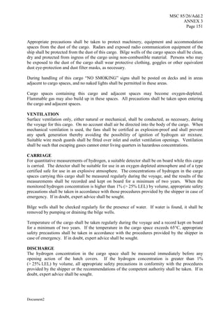 MSC 85/26/Add.2
ANNEX 3
Page 151
Document2
Appropriate precautions shall be taken to protect machinery, equipment and accommodation
spaces from the dust of the cargo. Radars and exposed radio communication equipment of the
ship shall be protected from the dust of this cargo. Bilge wells of the cargo spaces shall be clean,
dry and protected from ingress of the cargo using non-combustible material. Persons who may
be exposed to the dust of the cargo shall wear protective clothing, goggles or other equivalent
dust eye-protection and dust filter masks, as necessary.
During handling of this cargo “NO SMOKING” signs shall be posted on decks and in areas
adjacent to cargo spaces, and no naked lights shall be permitted in these areas.
Cargo spaces containing this cargo and adjacent spaces may become oxygen-depleted.
Flammable gas may also build up in these spaces. All precautions shall be taken upon entering
the cargo and adjacent spaces.
VENTILATION
Surface ventilation only, either natural or mechanical, shall be conducted, as necessary, during
the voyage for this cargo. On no account shall air be directed into the body of the cargo. When
mechanical ventilation is used, the fans shall be certified as explosion-proof and shall prevent
any spark generation thereby avoiding the possibility of ignition of hydrogen air mixture.
Suitable wire mesh guards shall be fitted over inlet and outlet ventilation openings. Ventilation
shall be such that escaping gases cannot enter living quarters in hazardous concentrations.
CARRIAGE
For quantitative measurements of hydrogen, a suitable detector shall be on board while this cargo
is carried. The detector shall be suitable for use in an oxygen depleted atmosphere and of a type
certified safe for use in an explosive atmosphere. The concentrations of hydrogen in the cargo
spaces carrying this cargo shall be measured regularly during the voyage, and the results of the
measurements shall be recorded and kept on board for a minimum of two years. When the
monitored hydrogen concentration is higher than 1% (> 25% LEL) by volume, appropriate safety
precautions shall be taken in accordance with those procedures provided by the shipper in case of
emergency. If in doubt, expert advice shall be sought.
Bilge wells shall be checked regularly for the presence of water. If water is found, it shall be
removed by pumping or draining the bilge wells.
Temperature of the cargo shall be taken regularly during the voyage and a record kept on board
for a minimum of two years. If the temperature in the cargo space exceeds 65°C, appropriate
safety precautions shall be taken in accordance with the procedures provided by the shipper in
case of emergency. If in doubt, expert advice shall be sought.
DISCHARGE
The hydrogen concentration in the cargo space shall be measured immediately before any
opening action of the hatch covers. If the hydrogen concentration is greater than 1%
(> 25% LEL) by volume, all appropriate safety precautions in conformity with the procedures
provided by the shipper or the recommendations of the competent authority shall be taken. If in
doubt, expert advice shall be sought.
 