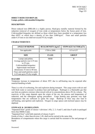 MSC 85/26/Add.2
ANNEX 3
Page 153
Document2
DIRECT REDUCED IRON (B)
Lumps, pellets, cold-moulded briquettes
DESCRIPTION
Direct reduced iron (DRI) (B) is a highly porous, black/grey metallic material formed by the
reduction (removal of oxygen) of iron oxide at temperatures below the fusion point of iron.
Cold-moulded briquettes are defined as those which have been moulded at a temperature less
than 650o
C or which have a density of less than 5,000 kg/m3
. Fines and small particles
under 6.35 mm in size shall not exceed 5% by weight.
CHARACTERISTICS
ANGLE OF REPOSE BULK DENSITY (kg/m3
) STOWAGE FACTOR (m3
/t)
Not applicable 1750 to 2000 0.5 to 0.57
SIZE CLASS GROUP
Lumps and pellets:
Average particle size 6.35 mm
to 25 mm.
Cold-moulded briquettes:
Approximate maximum
dimensions 35 mm to 40 mm.
Fines and small particles under
6.35 mm up to 5% by weight.
MHB B
HAZARD
Temporary increase in temperature of about 30o
C due to self-heating may be expected after
material handling in bulk.
There is a risk of overheating, fire and explosion during transport. This cargo reacts with air and
with fresh water or seawater to produce heat and hydrogen. Hydrogen is a flammable gas that
can form an explosive mixture when mixed with air in concentrations above 4% by volume. The
reactivity of this cargo depends upon the origin of the ore, the process and temperature of
reduction, and the subsequent ageing procedures. Cargo heating may generate very high
temperatures that are sufficient to ignite the cargo. Build-up of fines may also lead to
self-heating, auto-ignition and explosion. Oxygen in cargo spaces and enclosed spaces may be
depleted.
STOWAGE & SEGREGATION
“Separated from” goods of classes 1 (division 1.4S), 2, 3, 4 and 5, and class 8 acids in packaged
form (See IMDG Code).
“Separated from” solid bulk materials of classes 4 and 5.
Goods of class 1, other than division 1.4S, shall not be carried in the same ship.
Boundaries of compartments where this cargo is carried shall be resistant to fire and passage of
liquid.
 