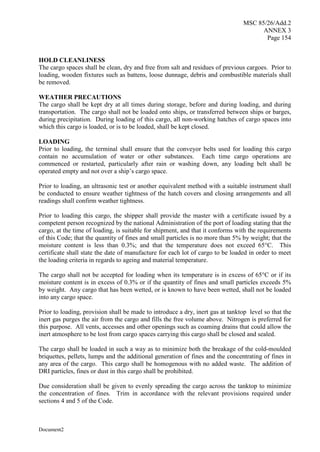 MSC 85/26/Add.2
ANNEX 3
Page 154
Document2
HOLD CLEANLINESS
The cargo spaces shall be clean, dry and free from salt and residues of previous cargoes. Prior to
loading, wooden fixtures such as battens, loose dunnage, debris and combustible materials shall
be removed.
WEATHER PRECAUTIONS
The cargo shall be kept dry at all times during storage, before and during loading, and during
transportation. The cargo shall not be loaded onto ships, or transferred between ships or barges,
during precipitation. During loading of this cargo, all non-working hatches of cargo spaces into
which this cargo is loaded, or is to be loaded, shall be kept closed.
LOADING
Prior to loading, the terminal shall ensure that the conveyor belts used for loading this cargo
contain no accumulation of water or other substances. Each time cargo operations are
commenced or restarted, particularly after rain or washing down, any loading belt shall be
operated empty and not over a ship’s cargo space.
Prior to loading, an ultrasonic test or another equivalent method with a suitable instrument shall
be conducted to ensure weather tightness of the hatch covers and closing arrangements and all
readings shall confirm weather tightness.
Prior to loading this cargo, the shipper shall provide the master with a certificate issued by a
competent person recognized by the national Administration of the port of loading stating that the
cargo, at the time of loading, is suitable for shipment, and that it conforms with the requirements
of this Code; that the quantity of fines and small particles is no more than 5% by weight; that the
moisture content is less than 0.3%; and that the temperature does not exceed 65°C. This
certificate shall state the date of manufacture for each lot of cargo to be loaded in order to meet
the loading criteria in regards to ageing and material temperature.
The cargo shall not be accepted for loading when its temperature is in excess of 65°C or if its
moisture content is in excess of 0.3% or if the quantity of fines and small particles exceeds 5%
by weight. Any cargo that has been wetted, or is known to have been wetted, shall not be loaded
into any cargo space.
Prior to loading, provision shall be made to introduce a dry, inert gas at tanktop level so that the
inert gas purges the air from the cargo and fills the free volume above. Nitrogen is preferred for
this purpose. All vents, accesses and other openings such as coaming drains that could allow the
inert atmosphere to be lost from cargo spaces carrying this cargo shall be closed and sealed.
The cargo shall be loaded in such a way as to minimize both the breakage of the cold-moulded
briquettes, pellets, lumps and the additional generation of fines and the concentrating of fines in
any area of the cargo. This cargo shall be homogenous with no added waste. The addition of
DRI particles, fines or dust in this cargo shall be prohibited.
Due consideration shall be given to evenly spreading the cargo across the tanktop to minimize
the concentration of fines. Trim in accordance with the relevant provisions required under
sections 4 and 5 of the Code.
 