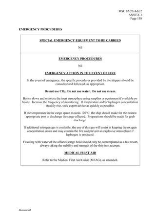 MSC 85/26/Add.2
ANNEX 3
Page 158
Document2
EMERGENCY PROCEDURES
SPECIAL EMERGENCY EQUIPMENT TO BE CARRIED
Nil
EMERGENCY PROCEDURES
Nil
EMERGENCY ACTION IN THE EVENT OF FIRE
In the event of emergency, the specific procedures provided by the shipper should be
consulted and followed, as appropriate.
Do not use CO2. Do not use water. Do not use steam.
Batten down and reinstate the inert atmosphere using supplies or equipment if available on
board. Increase the frequency of monitoring. If temperature and/or hydrogen concentration
steadily rise, seek expert advice as quickly as possible.
If the temperature in the cargo space exceeds 120°C, the ship should make for the nearest
appropriate port to discharge the cargo affected. Preparations should be made for grab
discharge.
If additional nitrogen gas is available, the use of this gas will assist in keeping the oxygen
concentration down and may contain the fire and prevent an explosive atmosphere if
hydrogen is produced.
Flooding with water of the affected cargo hold should only be contemplated as a last resort,
always taking the stability and strength of the ship into account.
MEDICAL FIRST AID
Refer to the Medical First Aid Guide (MFAG), as amended.
 