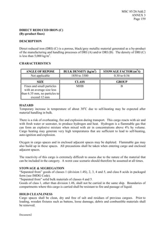 MSC 85/26/Add.2
ANNEX 3
Page 159
Document2
DIRECT REDUCED IRON (C)
(By-product fines)
DESCRIPTION
Direct reduced iron (DRI) (C) is a porous, black/grey metallic material generated as a by-product
of the manufacturing and handling processes of DRI (A) and/or DRI (B). The density of DRI (C)
is less than 5,000 kg/m3
.
CHARACTERISTICS
ANGLE OF REPOSE BULK DENSITY (kg/m3
) STOWAGE FACTOR (m3
/t)
Not applicable 1850 to 3300 0.30 to 0.54
SIZE CLASS GROUP
Fines and small particles
with an average size less
than 6.35 mm, no particles to
exceed 12 mm
MHB B
HAZARD
Temporary increase in temperature of about 30o
C due to self-heating may be expected after
material handling in bulk.
There is a risk of overheating, fire and explosion during transport. This cargo reacts with air and
with fresh water or seawater, to produce hydrogen and heat. Hydrogen is a flammable gas that
can form an explosive mixture when mixed with air in concentrations above 4% by volume.
Cargo heating may generate very high temperatures that are sufficient to lead to self-heating,
auto-ignition and explosion.
Oxygen in cargo spaces and in enclosed adjacent spaces may be depleted. Flammable gas may
also build up in these spaces. All precautions shall be taken when entering cargo and enclosed
adjacent spaces.
The reactivity of this cargo is extremely difficult to assess due to the nature of the material that
can be included in the category. A worst case scenario should therefore be assumed at all times.
STOWAGE & SEGREGATION
“Separated from” goods of classes 1 (division 1.4S), 2, 3, 4 and 5, and class 8 acids in packaged
form (see IMDG Code).
“Separated from” solid bulk materials of classes 4 and 5.
Goods of class 1, other than division 1.4S, shall not be carried in the same ship. Boundaries of
compartments where this cargo is carried shall be resistant to fire and passage of liquid.
HOLD CLEANLINESS
Cargo spaces shall be clean, dry and free of salt and residues of previous cargoes. Prior to
loading, wooden fixtures such as battens, loose dunnage, debris and combustible materials shall
be removed.
 