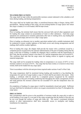 MSC 85/26/Add.2
ANNEX 3
Page 160
Document2
WEATHER PRECAUTIONS
The cargo shall be kept within the permissible moisture content indicated in this schedule at all
times during loading, and during transportation.
This cargo shall not be loaded onto ships, or transferred between ships or barges, during ANY
precipitation. During loading of this cargo, all non-working hatches of cargo spaces into which
this cargo is loaded, or is to be loaded, shall be kept closed.
LOADING
Prior to loading, the terminal shall ensure that the conveyor belts and all other equipment used
for loading this cargo contain no accumulation of water or other substances. Each time cargo
operations are commenced or restarted, particularly after rain or washing down, any loading belt
shall be operated empty and not over a ship’s cargo space.
Prior to loading, an ultrasonic test or another equivalent method with a suitable instrument shall
be conducted to ensure weather tightness of the hatch covers and closing arrangements and all
readings shall confirm weather tightness.
Prior to loading this cargo, the shipper shall provide the master with a certificate issued by a
competent person recognized by the national Administration of the port of loading stating that the
cargo, at the time of loading, is suitable for shipment; that it conforms with the requirements of
this Code; that the moisture content is less than 0.3%; and the temperature does not exceed 65°C.
This certificate shall state that the cargo meets the loading criteria in regards to ageing and
material temperature.
The cargo shall not be accepted for loading when its temperature is in excess of 65°C or if its
moisture content is in excess of 0.3%. Any cargo that has been wetted, or is known to have been
wetted, shall not be loaded into any cargo space.
Trim in accordance with the relevant provisions required under sections 4 and 5 of the Code.
The cargo temperature shall be monitored during loading and recorded in a log detailing the
temperature for each lot of cargo loaded, a copy of which shall be provided to the master. After
loading, a certificate shall be issued by a competent person recognized by the national
Administration of the port of loading confirming that throughout the whole consignment of fines
and small particles the moisture content has not exceeded 0.3% and the temperature does not
exceed 65°C.
On completion of loading of a cargo space it shall be immediately closed and sealed. Sufficient
inert gas shall then be introduced to achieve an oxygen concentration less than 5% throughout the
cargo space.
PRECAUTIONS
Due consideration shall be given to the possibility of moisture inside the cargo pile in order to
avoid loading of wet cargo or a wet part of the cargo recognizing that the bottom of the pile can
be wet even though the surface of cargo pile looks dry. The carrier’s nominated technical
persons or other representatives shall have reasonable access to stockpiles and loading
installations for inspection.
 