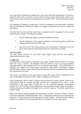 MSC 85/26/Add.2
ANNEX 3
Page 162
Document2
Any cargo that has already been loaded into a cargo space and which subsequently is exposed to
additional fresh water or seawater over its natural moisture content and becomes wetted, or in
which reactions have started and its temperature has exceeded 120o
C, shall be discharged without
delay.
On completion of loading of a cargo space it shall be immediately closed and sealed. Sufficient
inert gas shall then be introduced to achieve an oxygen concentration less than 5% thought the
cargo space.
The ship shall not sail until the master and a competent person recognized by the national
Administration of the port of loading are satisfied:
.1 that all loaded cargo spaces are correctly sealed and inerted;
.2 that the temperature of the cargo has stabilized at all measuring points and that the
temperature does not exceed 65o
C; and
.3 that at the end of the inerting process, the concentration of hydrogen in the free
space of the holds has stabilized and does not exceed 0.2% by volume.
VENTILATION
The cargo spaces carrying this cargo shall remain tightly sealed and the inert condition
maintained during the voyage.
CARRIAGE
For quantitative measurements of hydrogen and oxygen, suitable detectors shall be on board
while this cargo is carried. The detectors shall be suitable for use in an oxygen-depleted
atmosphere and of a type certified safe for use in explosive atmospheres. The concentrations of
hydrogen and oxygen in the cargo spaces carrying this cargo shall be measured at regular
intervals during voyage, and the results of the measurements shall be recorded and kept on board
for a minimum of two years.
The oxygen concentration in the cargo spaces carrying this cargo shall be maintained at less
than 5% throughout the duration of the voyage by topping up with inert gas.
Cargo temperatures shall be taken at regular intervals during the voyage and the results of the
measurements shall be recorded and kept on board for a minimum of two years. If the
temperature in the cargo space exceeds 65°C or the monitored hydrogen concentration
exceeds 1% (> 25% LEL) by volume, appropriate safety precautions shall be taken in accordance
with the procedures provided by the shipper in the event of emergency. If in doubt, expert advice
shall be sought.
Bilge wells shall be checked regularly for the presence of water. If water is found, it shall be
removed by pumping or draining the bilge wells. Consideration shall be given to increasing the
frequency of cargo monitoring following periods of bad weather. All measurements shall be
taken so as to minimize as far as practicable the loss of inert gas from the cargo spaces.
 