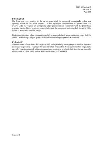 MSC 85/26/Add.2
ANNEX 3
Page 163
Document2
DISCHARGE
The hydrogen concentration in the cargo space shall be measured immediately before any
opening action of the hatch covers. If the hydrogen concentration is greater than 1%
(> 25% LEL) by volume, all appropriate safety precautions in conformity with the procedures
provided by the shipper or the recommendations of the competent authority shall be taken. If in
doubt, expert advice shall be sought.
During precipitation, all cargo operations shall be suspended and holds containing cargo shall be
closed. Monitoring for hydrogen of those holds containing cargo shall be resumed.
CLEAN-UP
Accumulations of dust from this cargo on deck or in proximity to cargo spaces shall be removed
as quickly as possible. Hosing with seawater shall be avoided. Consideration shall be given to
carefully cleaning exposed radiocommunications equipment to which dust from the cargo might
adhere, such as radar, radio aerials, VHF installations, AIS and GPS.
 
