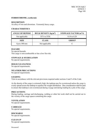 MSC 85/26/Add.2
ANNEX 3
Page 168
Document2
FERROCHROME, exothermic
DESCRIPTION
An alloy of iron and chromium. Extremely heavy cargo.
CHARACTERISTICS
ANGLE OF REPOSE BULK DENSITY (kg/m3
) STOWAGE FACTOR (m3
/t)
Not applicable 3571 to 5556 0.18 to 0.28
SIZE CLASS GROUP
Up to 300 mm Not applicable C
HAZARD
No special hazards.
This cargo is non-combustible or has a low fire-risk.
STOWAGE & SEGREGATION
No special requirements.
HOLD CLEANLINESS
No special requirements.
WEATHER PRECAUTIONS
No special requirements.
LOADING
Trim in accordance with the relevant provisions required under sections 4 and 5 of the Code.
As the density of the cargo is extremely high, the tanktop may be overstressed unless the cargo is
evenly spread across the tanktop to equalize the weight distribution. Due consideration shall be paid
to ensure that tanktop is not overstressed during voyage and during loading by a pile of the cargo.
PRECAUTIONS
During loading, carriage and discharging, welding or other hot work shall not be carried out in
the vicinity of the cargo spaces containing this cargo.
VENTILATION
No special requirements.
CARRIAGE
No special requirements.
DISCHARGE
No special requirements.
CLEAN-UP
No special requirements.
 