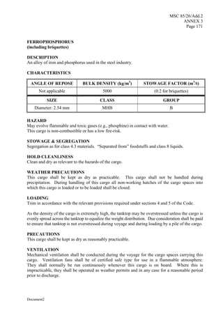 MSC 85/26/Add.2
ANNEX 3
Page 171
Document2
FERROPHOSPHORUS
(including briquettes)
DESCRIPTION
An alloy of iron and phosphorus used in the steel industry.
CHARACTERISTICS
ANGLE OF REPOSE BULK DENSITY (kg/m3
) STOWAGE FACTOR (m3
/t)
Not applicable 5000 (0.2 for briquettes)
SIZE CLASS GROUP
Diameter: 2.54 mm MHB B
HAZARD
May evolve flammable and toxic gases (e.g., phosphine) in contact with water.
This cargo is non-combustible or has a low fire-risk.
STOWAGE & SEGREGATION
Segregation as for class 4.3 materials. “Separated from” foodstuffs and class 8 liquids.
HOLD CLEANLINESS
Clean and dry as relevant to the hazards of the cargo.
WEATHER PRECAUTIONS
This cargo shall be kept as dry as practicable. This cargo shall not be handled during
precipitation. During handling of this cargo all non-working hatches of the cargo spaces into
which this cargo is loaded or to be loaded shall be closed.
LOADING
Trim in accordance with the relevant provisions required under sections 4 and 5 of the Code.
As the density of the cargo is extremely high, the tanktop may be overstressed unless the cargo is
evenly spread across the tanktop to equalize the weight distribution. Due consideration shall be paid
to ensure that tanktop is not overstressed during voyage and during loading by a pile of the cargo.
PRECAUTIONS
This cargo shall be kept as dry as reasonably practicable.
VENTILATION
Mechanical ventilation shall be conducted during the voyage for the cargo spaces carrying this
cargo. Ventilation fans shall be of certified safe type for use in a flammable atmosphere.
They shall normally be run continuously whenever this cargo is on board. Where this is
impracticable, they shall be operated as weather permits and in any case for a reasonable period
prior to discharge.
 
