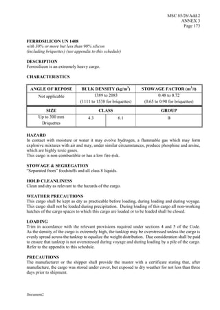 MSC 85/26/Add.2
ANNEX 3
Page 173
Document2
FERROSILICON UN 1408
with 30% or more but less than 90% silicon
(including briquettes) (see appendix to this schedule)
DESCRIPTION
Ferrosilicon is an extremely heavy cargo.
CHARACTERISTICS
ANGLE OF REPOSE BULK DENSITY (kg/m3
) STOWAGE FACTOR (m3
/t)
Not applicable 1389 to 2083
(1111 to 1538 for briquettes)
0.48 to 0.72
(0.65 to 0.90 for briquettes)
SIZE CLASS GROUP
Up to 300 mm
Briquettes
4.3 6.1 B
HAZARD
In contact with moisture or water it may evolve hydrogen, a flammable gas which may form
explosive mixtures with air and may, under similar circumstances, produce phosphine and arsine,
which are highly toxic gases.
This cargo is non-combustible or has a low fire-risk.
STOWAGE & SEGREGATION
“Separated from” foodstuffs and all class 8 liquids.
HOLD CLEANLINESS
Clean and dry as relevant to the hazards of the cargo.
WEATHER PRECAUTIONS
This cargo shall be kept as dry as practicable before loading, during loading and during voyage.
This cargo shall not be loaded during precipitation. During loading of this cargo all non-working
hatches of the cargo spaces to which this cargo are loaded or to be loaded shall be closed.
LOADING
Trim in accordance with the relevant provisions required under sections 4 and 5 of the Code.
As the density of the cargo is extremely high, the tanktop may be overstressed unless the cargo is
evenly spread across the tanktop to equalize the weight distribution. Due consideration shall be paid
to ensure that tanktop is not overstressed during voyage and during loading by a pile of the cargo.
Refer to the appendix to this schedule.
PRECAUTIONS
The manufacturer or the shipper shall provide the master with a certificate stating that, after
manufacture, the cargo was stored under cover, but exposed to dry weather for not less than three
days prior to shipment.
 