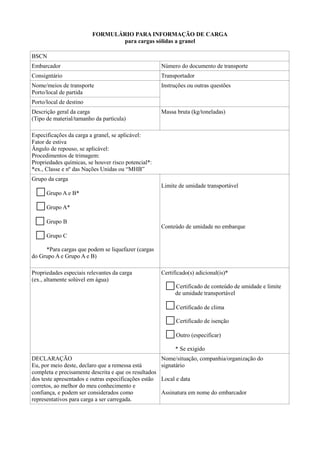 FORMULÁRIO PARA INFORMAÇÃO DE CARGA
para cargas sólidas a granel
BSCN
Embarcador Número do documento de transporte
Consigntário Transportador
Nome/meios de transporte
Porto/local de partida
Instruções ou outras questões
Porto/local de destino
Descrição geral da carga
(Tipo de material/tamanho da partícula)
Massa bruta (kg/toneladas)
Especificações da carga a granel, se aplicável:
Fator de estiva
Ângulo de repouso, se aplicável:
Procedimentos de trimagem:
Propriedades químicas, se houver risco potencial*:
*ex., Classe e nº das Nações Unidas ou “MHB”
Grupo da carga
Grupo A e B*
Grupo A*
Grupo B
Grupo C
*Para cargas que podem se liquefazer (cargas
do Grupo A e Grupo A e B)
Limite de umidade transportável
Conteúdo de umidade no embarque
Propriedades especiais relevantes da carga
(ex., altamente solúvel em água)
Certificado(s) adicional(is)*
Certificado de conteúdo de umidade e limite
de umidade transportável
Certificado de clima
Certificado de isenção
Outro (especificar)
* Se exigido
DECLARAÇÃO
Eu, por meio deste, declaro que a remessa está
completa e precisamente descrita e que os resultados
dos teste apresentados e outras especificações estão
corretos, ao melhor do meu conhecimento e
confiança, e podem ser considerados como
representativos para carga a ser carregada.
Nome/situação, companhia/organização do
signatário
Local e data
Assinatura em nome do embarcador
 