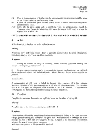 MSC 85/26/Add.2
ANNEX 3
Page 180
Document2
(v) Prior to commencement of discharging, the atmosphere in the cargo space shall be tested
for the presence of toxic and flammable gases.
(vi) Checks for contaminant gases shall be carried out at 30-minute intervals while persons
are in the cargo space.
(vii) Entry into the cargo space shall be prohibited when gas concentrations exceed the
Threshold Limit Values, for phosphine (0.3 ppm) for arsine (0.05 ppm) or where the
oxygen level is below 18%.
GASES RELEASES FROM FERROSILICON IMPURITIES WHEN WATER IS ADDED
(i) Arsine
Arsine is a toxic, colourless gas with a garlic-like odour.
Toxicity
Arsine is a nerve and blood poison. There is generally a delay before the onset of symptoms
(sometimes a day or so). These are at first indefinite.
Symptoms
1 Feeling of malaise, difficulty in breathing, severe headache, giddiness, fainting fits,
nausea, vomiting and gastric disturbances.
2 In severe cases, vomiting may be pronounced, the mucous membranes may have a bluish
discolouration and urine is dark and bloodstained. After a day or so there is severe anaemia and
jaundice.
Concentration
A concentration of 500 ppm is lethal to humans after exposure of a few minutes,
while concentrations of 250 ppm are dangerous to life after 30 minutes exposure. Concentrations
of 6.25 to 15.5 ppm are dangerous after exposure of 30 to 60 minutes. A concentration
of 0.05 ppm is the threshold long limit to which a person may be exposed.
(ii) Phosphine
Phosphine is colourless, flammable and highly toxic and has the odour of rotting fish.
Toxicity
Phosphine acts on the central nervous system and the blood.
Symptoms
The symptoms exhibited by phosphine poisoning are an oppressed feeling in the chest, headache,
vertigo, general debility, loss of appetite and great thirst. Concentrations of 2000 ppm for a few
minutes and 400 to 600 ppm are dangerous to life. 0.3 ppm is the maximum concentration
tolerable for several hours without symptoms.
No long-term exposures to this gas shall be permitted.
 