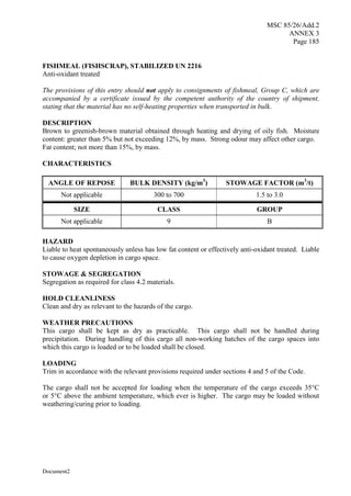 MSC 85/26/Add.2
ANNEX 3
Page 185
Document2
FISHMEAL (FISHSCRAP), STABILIZED UN 2216
Anti-oxidant treated
The provisions of this entry should not apply to consignments of fishmeal, Group C, which are
accompanied by a certificate issued by the competent authority of the country of shipment,
stating that the material has no self-heating properties when transported in bulk.
DESCRIPTION
Brown to greenish-brown material obtained through heating and drying of oily fish. Moisture
content: greater than 5% but not exceeding 12%, by mass. Strong odour may affect other cargo.
Fat content; not more than 15%, by mass.
CHARACTERISTICS
ANGLE OF REPOSE BULK DENSITY (kg/m3
) STOWAGE FACTOR (m3
/t)
Not applicable 300 to 700 1.5 to 3.0
SIZE CLASS GROUP
Not applicable 9 B
HAZARD
Liable to heat spontaneously unless has low fat content or effectively anti-oxidant treated. Liable
to cause oxygen depletion in cargo space.
STOWAGE & SEGREGATION
Segregation as required for class 4.2 materials.
HOLD CLEANLINESS
Clean and dry as relevant to the hazards of the cargo.
WEATHER PRECAUTIONS
This cargo shall be kept as dry as practicable. This cargo shall not be handled during
precipitation. During handling of this cargo all non-working hatches of the cargo spaces into
which this cargo is loaded or to be loaded shall be closed.
LOADING
Trim in accordance with the relevant provisions required under sections 4 and 5 of the Code.
The cargo shall not be accepted for loading when the temperature of the cargo exceeds 35°C
or 5°C above the ambient temperature, which ever is higher. The cargo may be loaded without
weathering/curing prior to loading.
 